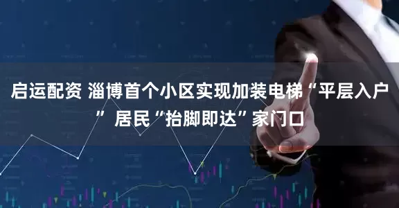 启运配资 淄博首个小区实现加装电梯“平层入户” 居民“抬脚即达”家门口