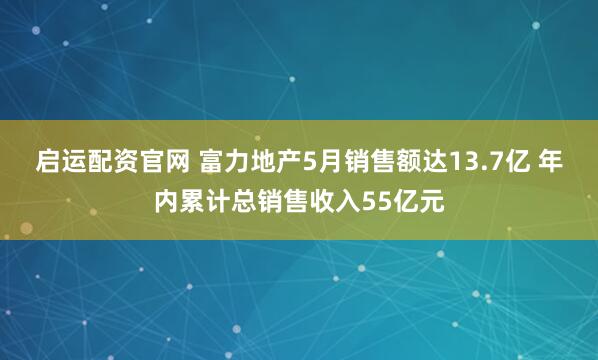 启运配资官网 富力地产5月销售额达13.7亿 年内累计总销售收入55亿元