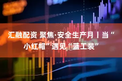 汇融配资 聚焦·安全生产月丨当“小红帽”遇见“蓝工装”