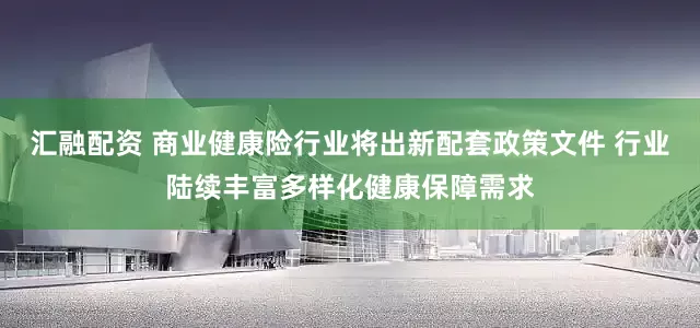 汇融配资 商业健康险行业将出新配套政策文件 行业陆续丰富多样化健康保障需求
