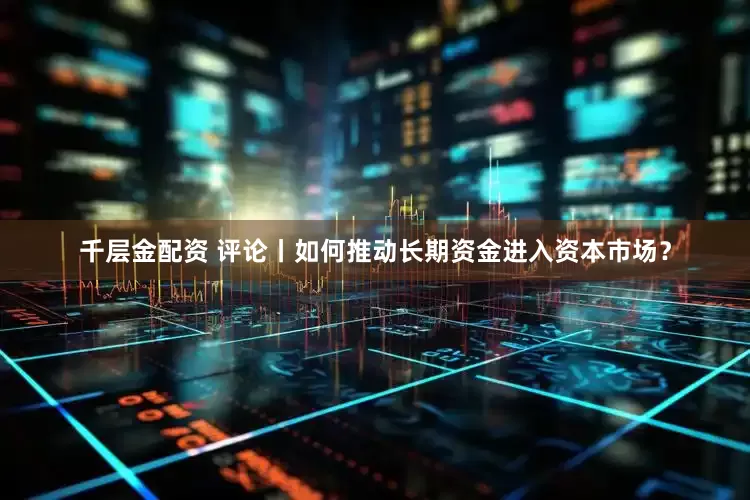 千层金配资 评论丨如何推动长期资金进入资本市场？