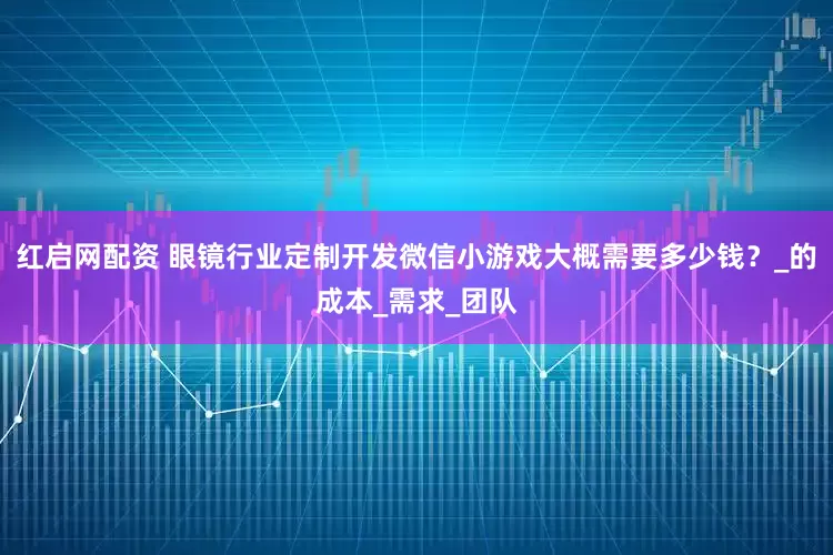 红启网配资 眼镜行业定制开发微信小游戏大概需要多少钱？_的成本_需求_团队