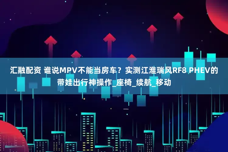 汇融配资 谁说MPV不能当房车？实测江淮瑞风RF8 PHEV的带娃出行神操作_座椅_续航_移动