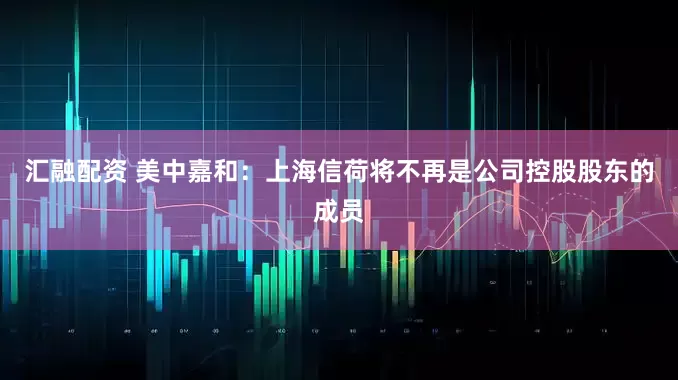 汇融配资 美中嘉和：上海信荷将不再是公司控股股东的成员