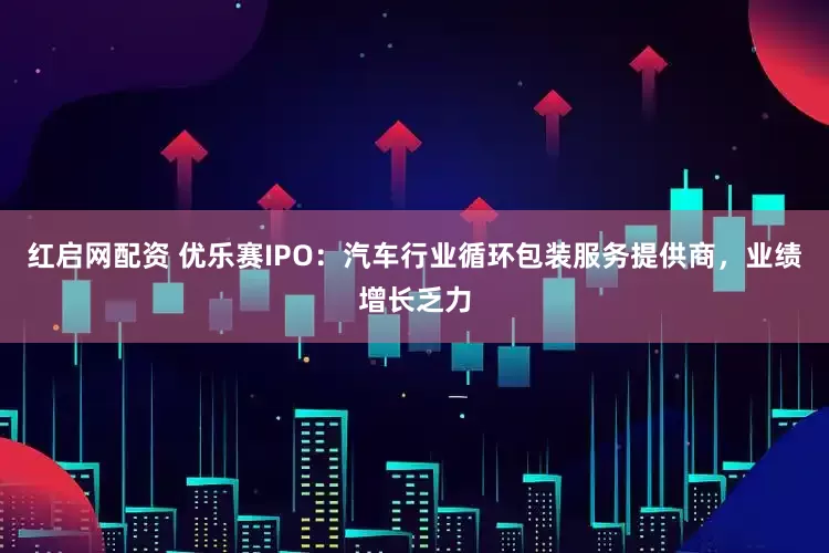 红启网配资 优乐赛IPO：汽车行业循环包装服务提供商，业绩增长乏力
