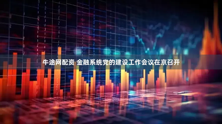 牛途网配资 金融系统党的建设工作会议在京召开
