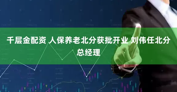 千层金配资 人保养老北分获批开业 刘伟任北分总经理