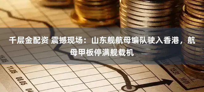 千层金配资 震撼现场：山东舰航母编队驶入香港，航母甲板停满舰载机