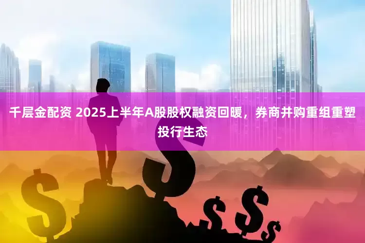 千层金配资 2025上半年A股股权融资回暖，券商并购重组重塑投行生态