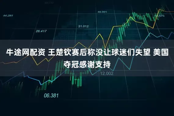 牛途网配资 王楚钦赛后称没让球迷们失望 美国夺冠感谢支持