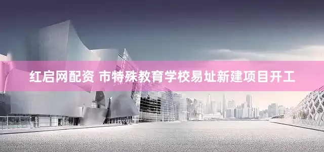 红启网配资 市特殊教育学校易址新建项目开工
