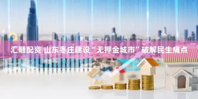 汇融配资 山东枣庄建设“无押金城市”破解民生痛点