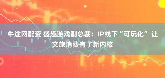 牛途网配资 盛趣游戏副总裁：IP线下“可玩化” 让文旅消费有了新内核