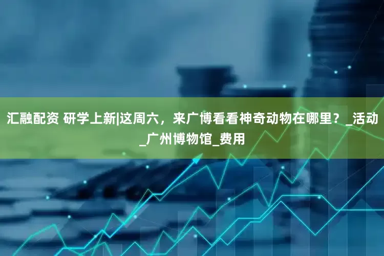 汇融配资 研学上新|这周六，来广博看看神奇动物在哪里？_活动_广州博物馆_费用