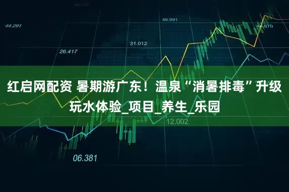 红启网配资 暑期游广东！温泉“消暑排毒”升级玩水体验_项目_养生_乐园