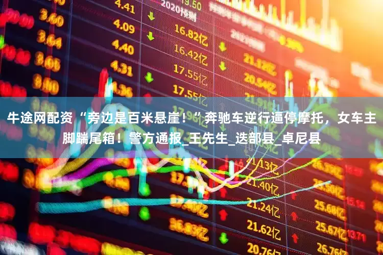 牛途网配资 “旁边是百米悬崖！”奔驰车逆行逼停摩托，女车主脚踹尾箱！警方通报_王先生_迭部县_卓尼县