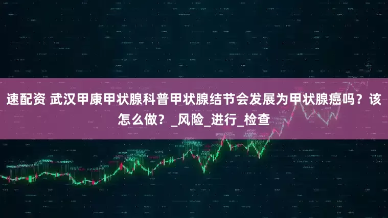 速配资 武汉甲康甲状腺科普甲状腺结节会发展为甲状腺癌吗？该怎么做？_风险_进行_检查