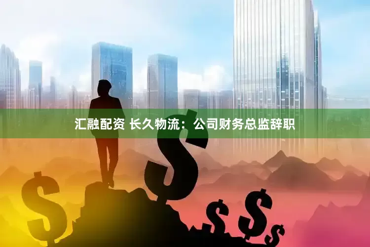汇融配资 长久物流：公司财务总监辞职