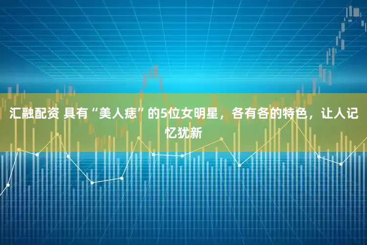 汇融配资 具有“美人痣”的5位女明星，各有各的特色，让人记忆犹新