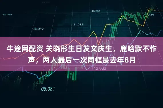 牛途网配资 关晓彤生日发文庆生，鹿晗默不作声，两人最后一次同框是去年8月