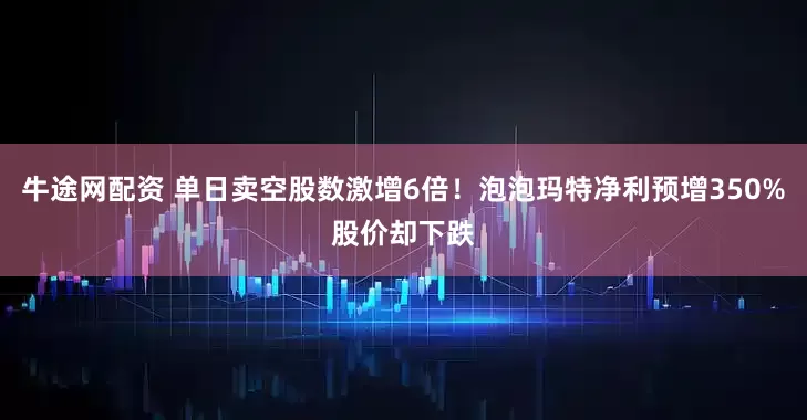 牛途网配资 单日卖空股数激增6倍!泡泡玛特净利预增350%股价却下跌