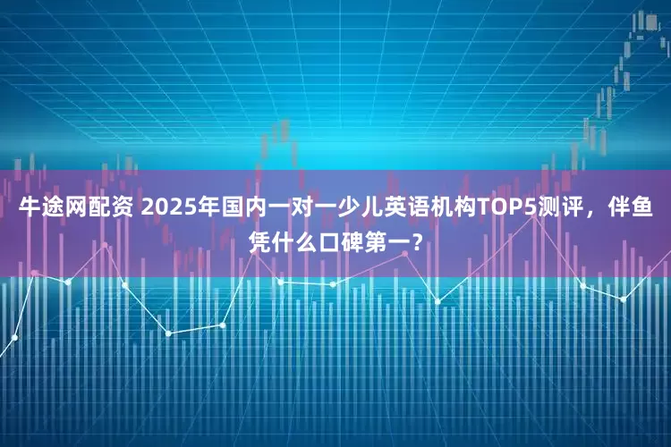 牛途网配资 2025年国内一对一少儿英语机构TOP5测评，伴鱼凭什么口碑第一？