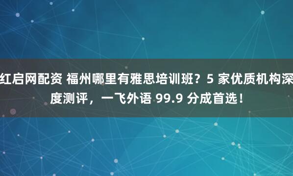 红启网配资 福州哪里有雅思培训班?5 家优质机构深度测评,一飞外语 99.9 分成首选!